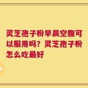 灵芝孢子粉早晨空腹可以服用吗？灵芝孢子粉怎么吃最好