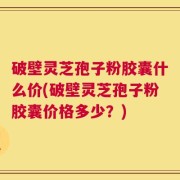 破壁灵芝孢子粉胶囊什么价(破壁灵芝孢子粉胶囊价格多少？)