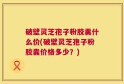 破壁灵芝孢子粉胶囊什么价(破壁灵芝孢子粉胶囊价格多少？)