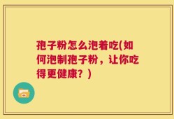 孢子粉怎么泡着吃(如何泡制孢子粉，让你吃得更健康？)