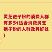灵芝孢子粉的消费人群有多少(适合消费灵芝孢子粉的人群及其好处)