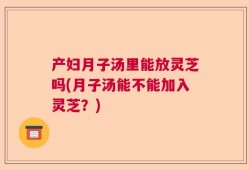 产妇月子汤里能放灵芝吗(月子汤能不能加入灵芝？)