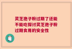 灵芝孢子粉过期了还能不能吃探讨灵芝孢子粉过期食用的安全性
