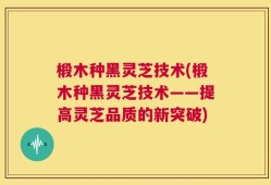 椴木种黑灵芝技术(椴木种黑灵芝技术——提高灵芝品质的新突破)