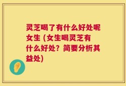 灵芝喝了有什么好处呢女生 (女生喝灵芝有什么好处？简要分析其益处)