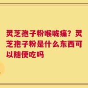 灵芝孢子粉喉咙痛？灵芝孢子粉是什么东西可以随便吃吗