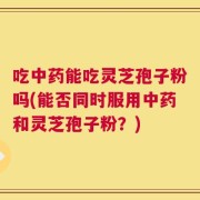 吃中药能吃灵芝孢子粉吗(能否同时服用中药和灵芝孢子粉？)
