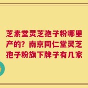 芝素堂灵芝孢子粉哪里产的？南京同仁堂灵芝孢子粉旗下牌子有几家