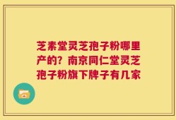 芝素堂灵芝孢子粉哪里产的？南京同仁堂灵芝孢子粉旗下牌子有几家