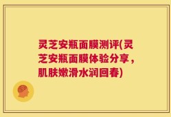 灵芝安瓶面膜测评(灵芝安瓶面膜体验分享，肌肤嫩滑水润回春)