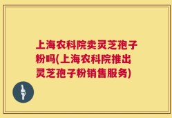 上海农科院卖灵芝孢子粉吗(上海农科院推出灵芝孢子粉销售服务)