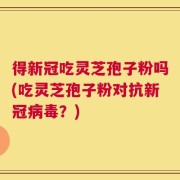 得新冠吃灵芝孢子粉吗(吃灵芝孢子粉对抗新冠病毒？)