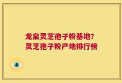 龙泉灵芝孢子粉基地？灵芝孢子粉产地排行榜
