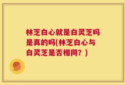 林芝白心就是白灵芝吗是真的吗(林芝白心与白灵芝是否相同？)