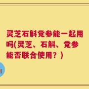 灵芝石斛党参能一起用吗(灵芝、石斛、党参能否联合使用？)