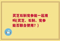 灵芝石斛党参能一起用吗(灵芝、石斛、党参能否联合使用？)