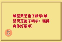 破壁灵芝孢子精华(破壁灵芝孢子精华：强健身体好帮手)