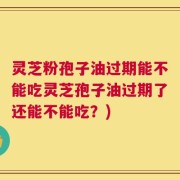 灵芝粉孢子油过期能不能吃灵芝孢子油过期了还能不能吃？)