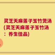 灵芝天麻莲子玉竹煲汤(灵芝天麻莲子玉竹汤：养生佳品)