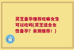 灵芝备孕推荐吃嘛女生可以吃吗(灵芝适合女性备孕？亲测推荐！)