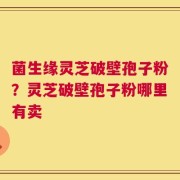 菌生缘灵芝破壁孢子粉？灵芝破壁孢子粉哪里有卖
