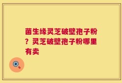 菌生缘灵芝破壁孢子粉？灵芝破壁孢子粉哪里有卖