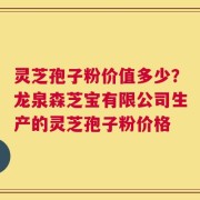 灵芝孢子粉价值多少？龙泉森芝宝有限公司生产的灵芝孢子粉价格