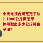 中央电视台灵芝孢子油？1000公斤灵芝萃体可取出多少公斤纯孢子油？