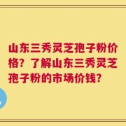 山东三秀灵芝孢子粉价格？了解山东三秀灵芝孢子粉的市场价钱？