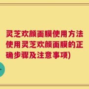 灵芝欢颜面膜使用方法使用灵芝欢颜面膜的正确步骤及注意事项)