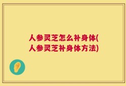 人参灵芝怎么补身体(人参灵芝补身体方法)