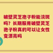 破壁灵芝孢子粉能淡斑吗？长期服用破壁灵芝孢子粉真的可以让女性变漂亮吗