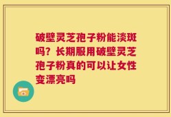 破壁灵芝孢子粉能淡斑吗？长期服用破壁灵芝孢子粉真的可以让女性变漂亮吗
