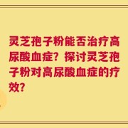 灵芝孢子粉能否治疗高尿酸血症？探讨灵芝孢子粉对高尿酸血症的疗效？