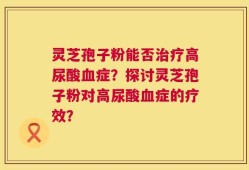 灵芝孢子粉能否治疗高尿酸血症？探讨灵芝孢子粉对高尿酸血症的疗效？