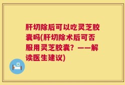 肝切除后可以吃灵芝胶囊吗(肝切除术后可否服用灵芝胶囊？——解读医生建议)
