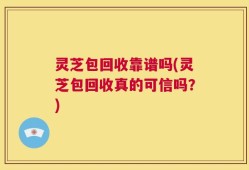灵芝包回收靠谱吗(灵芝包回收真的可信吗？)