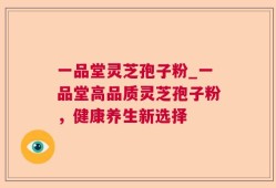一品堂灵芝孢子粉_一品堂高品质灵芝孢子粉，健康养生新选择