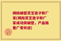 揭阳破壁灵芝孢子粉厂家(揭阳灵芝孢子粉厂家成功突破壁，产品销售广受欢迎)