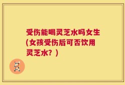 受伤能喝灵芝水吗女生(女孩受伤后可否饮用灵芝水？)