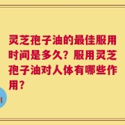 灵芝孢子油的最佳服用时间是多久？服用灵芝孢子油对人体有哪些作用？