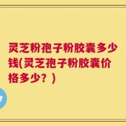 灵芝粉孢子粉胶囊多少钱(灵芝孢子粉胶囊价格多少？)