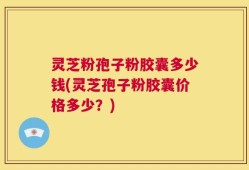 灵芝粉孢子粉胶囊多少钱(灵芝孢子粉胶囊价格多少？)