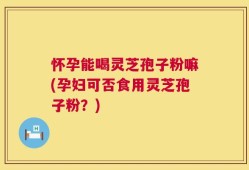 怀孕能喝灵芝孢子粉嘛(孕妇可否食用灵芝孢子粉？)