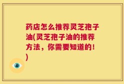 药店怎么推荐灵芝孢子油(灵芝孢子油的推荐方法，你需要知道的！)