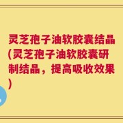灵芝孢子油软胶囊结晶(灵芝孢子油软胶囊研制结晶，提高吸收效果)