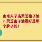 南京夫子庙灵芝孢子油？灵芝孢子油最好是那个牌子的？