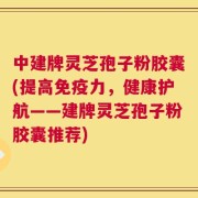 中建牌灵芝孢子粉胶囊(提高免疫力，健康护航——建牌灵芝孢子粉胶囊推荐)