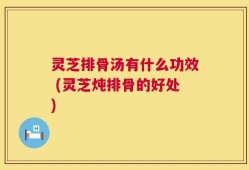 灵芝排骨汤有什么功效 (灵芝炖排骨的好处)
