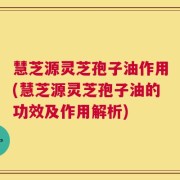 慧芝源灵芝孢子油作用(慧芝源灵芝孢子油的功效及作用解析)